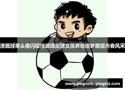 漫画球星头像闪耀绿茵场足球女孩勇敢追梦展现青春风采