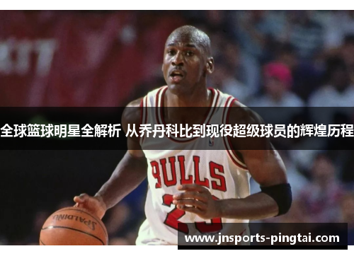 全球篮球明星全解析 从乔丹科比到现役超级球员的辉煌历程